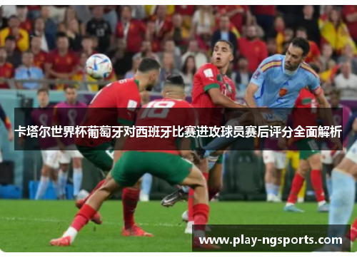 卡塔尔世界杯葡萄牙对西班牙比赛进攻球员赛后评分全面解析