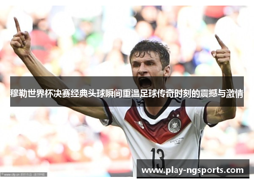 穆勒世界杯决赛经典头球瞬间重温足球传奇时刻的震撼与激情