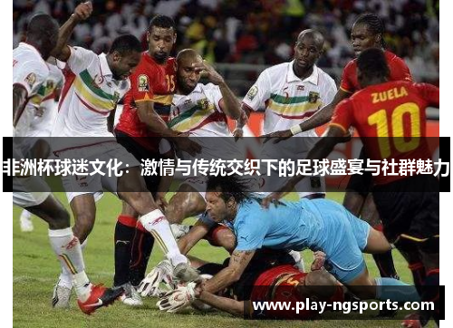 非洲杯球迷文化：激情与传统交织下的足球盛宴与社群魅力