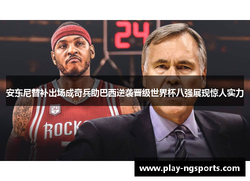安东尼替补出场成奇兵助巴西逆袭晋级世界杯八强展现惊人实力