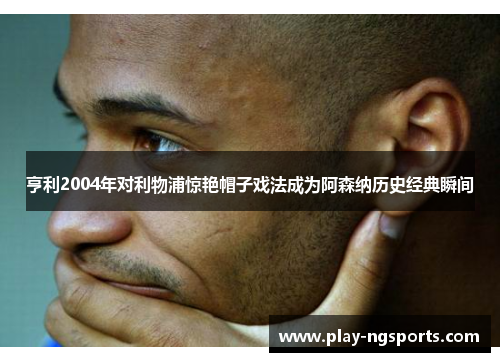 亨利2004年对利物浦惊艳帽子戏法成为阿森纳历史经典瞬间