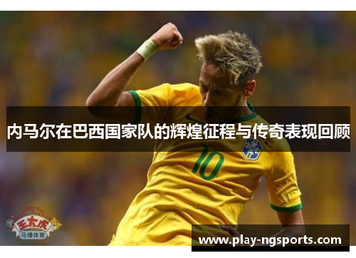 内马尔在巴西国家队的辉煌征程与传奇表现回顾