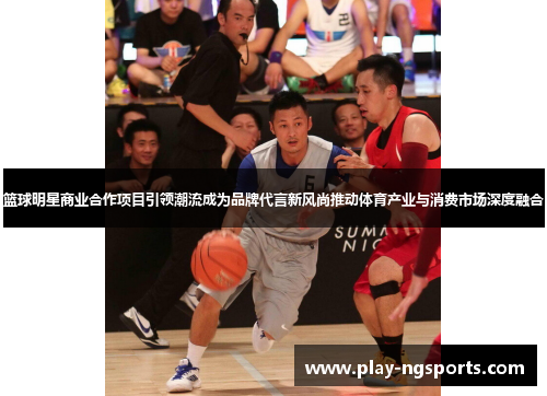 篮球明星商业合作项目引领潮流成为品牌代言新风尚推动体育产业与消费市场深度融合