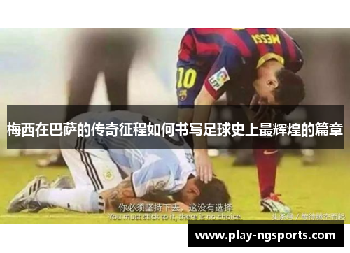 梅西在巴萨的传奇征程如何书写足球史上最辉煌的篇章