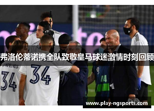 弗洛伦蒂诺携全队致敬皇马球迷激情时刻回顾