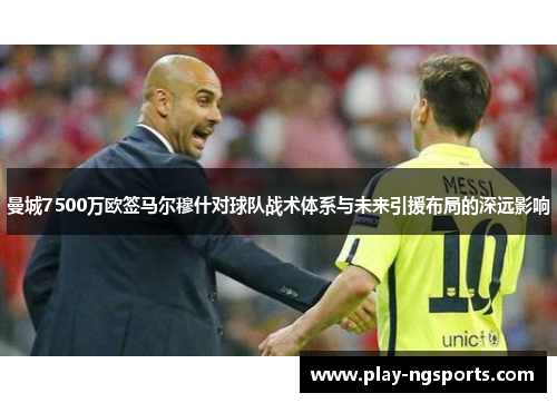 曼城7500万欧签马尔穆什对球队战术体系与未来引援布局的深远影响