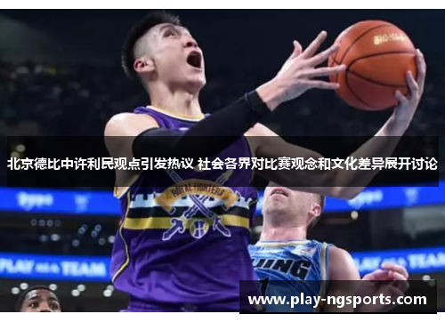 北京德比中许利民观点引发热议 社会各界对比赛观念和文化差异展开讨论
