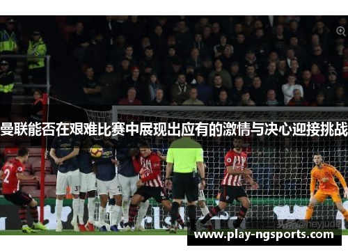 曼联能否在艰难比赛中展现出应有的激情与决心迎接挑战