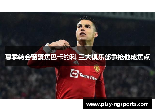 夏季转会窗聚焦巴卡约科 三大俱乐部争抢他成焦点