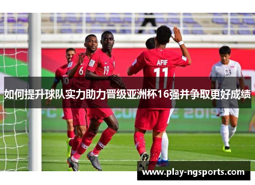 如何提升球队实力助力晋级亚洲杯16强并争取更好成绩