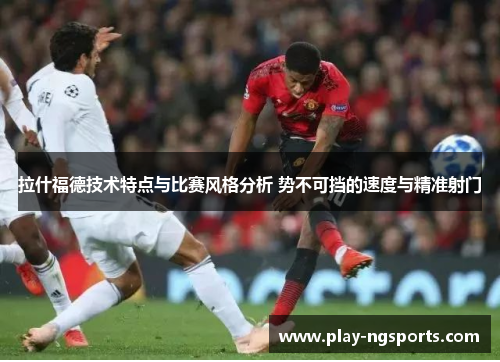 拉什福德技术特点与比赛风格分析 势不可挡的速度与精准射门 拉什福德技术特点与比赛风格分析 势不可挡的速度与精准射门