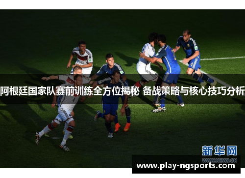 阿根廷国家队赛前训练全方位揭秘 备战策略与核心技巧分析