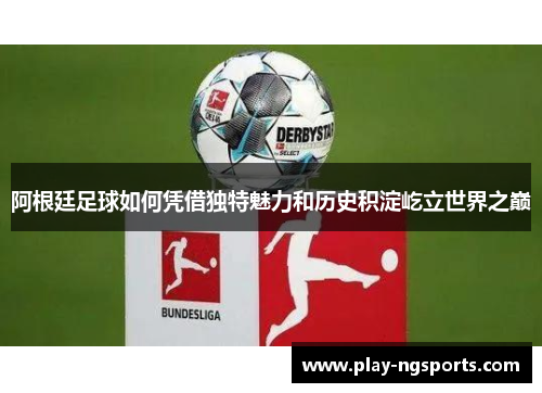 阿根廷足球如何凭借独特魅力和历史积淀屹立世界之巅 阿根廷足球如何凭借独特魅力和历史积淀屹立世界之巅