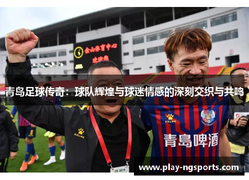 青岛足球传奇:球队辉煌与球迷情感的深刻交织与共鸣 青岛足球传奇:球队辉煌与球迷情感的深刻交织与共鸣