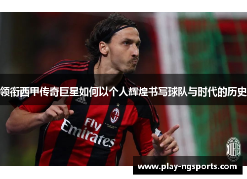 领衔西甲传奇巨星如何以个人辉煌书写球队与时代的历史