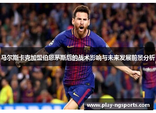 马尔斯卡克加盟伯恩茅斯后的战术影响与未来发展前景分析 马尔斯卡克加盟伯恩茅斯后的战术影响与未来发展前景分析