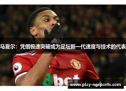 马夏尔：凭借极速突破成为足坛新一代速度与技术的代表