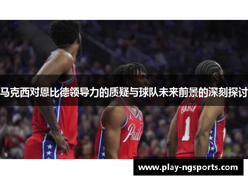 马克西对恩比德领导力的质疑与球队未来前景的深刻探讨