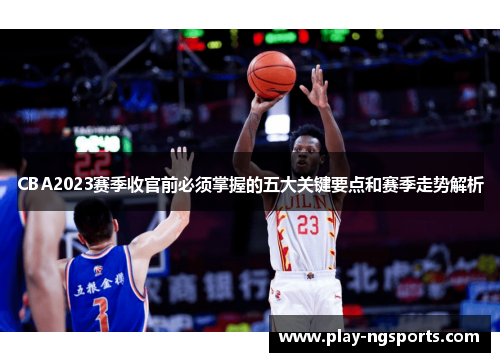CBA2023赛季收官前必须掌握的五大关键要点和赛季走势解析
