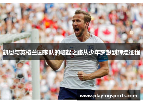凯恩与英格兰国家队的崛起之路从少年梦想到辉煌征程 凯恩与英格兰国家队的崛起之路从少年梦想到辉煌征程