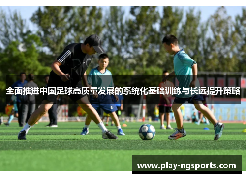 全面推进中国足球高质量发展的系统化基础训练与长远提升策略 全面推进中国足球高质量发展的系统化基础训练与长远提升策略