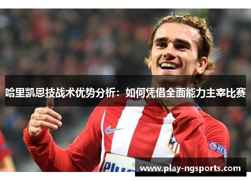 哈里凯恩技战术优势分析:如何凭借全面能力主宰比赛 哈里凯恩技战术优势分析:如何凭借全面能力主宰比赛