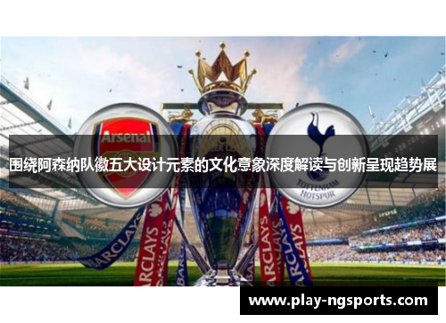 围绕阿森纳队徽五大设计元素的文化意象深度解读与创新呈现趋势展 围绕阿森纳队徽五大设计元素的文化意象深度解读与创新呈现趋势展