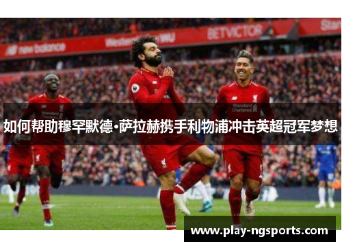 如何帮助穆罕默德·萨拉赫携手利物浦冲击英超冠军梦想 如何帮助穆罕默德·萨拉赫携手利物浦冲击英超冠军梦想