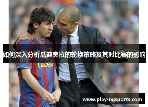 如何深入分析瓜迪奥拉的轮换策略及其对比赛的影响 如何深入分析瓜迪奥拉的轮换策略及其对比赛的影响