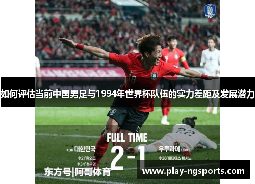 如何评估当前中国男足与1994年世界杯队伍的实力差距及发展潜力 如何评估当前中国男足与1994年世界杯队伍的实力差距及发展潜力