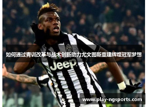 如何通过青训改革与战术创新助力尤文图斯重建辉煌冠军梦想 如何通过青训改革与战术创新助力尤文图斯重建辉煌冠军梦想