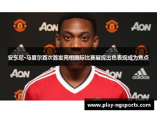 安东尼·马夏尔首次首发亮相国际比赛展现出色表现成为焦点 安东尼·马夏尔首次首发亮相国际比赛展现出色表现成为焦点