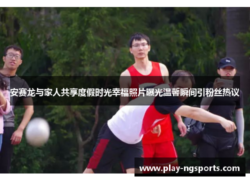 安赛龙与家人共享度假时光幸福照片曝光温馨瞬间引粉丝热议 安赛龙与家人共享度假时光幸福照片曝光温馨瞬间引粉丝热议