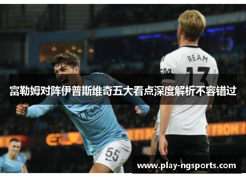 富勒姆对阵伊普斯维奇五大看点深度解析不容错过 富勒姆对阵伊普斯维奇五大看点深度解析不容错过