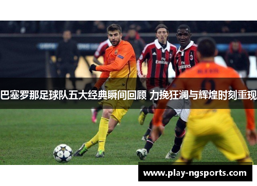 巴塞罗那足球队五大经典瞬间回顾 力挽狂澜与辉煌时刻重现 巴塞罗那足球队五大经典瞬间回顾 力挽狂澜与辉煌时刻重现
