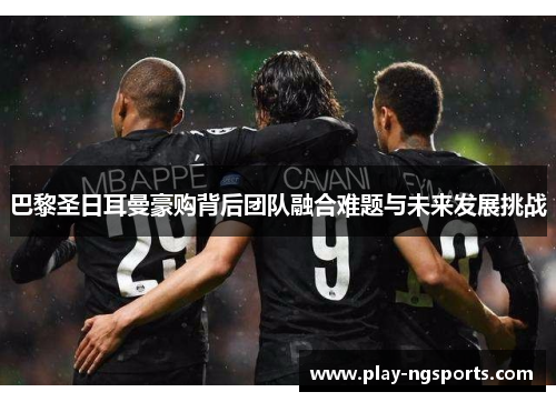 巴黎圣日耳曼豪购背后团队融合难题与未来发展挑战