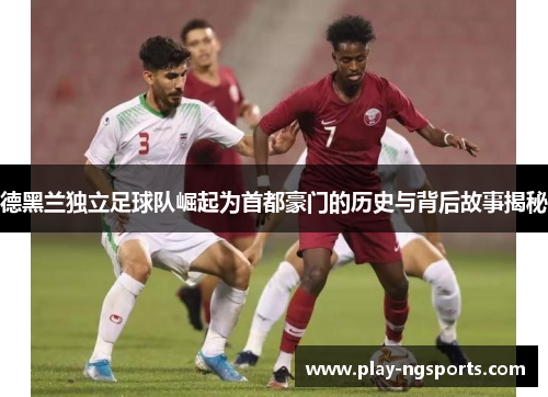 德黑兰独立足球队崛起为首都豪门的历史与背后故事揭秘 德黑兰独立足球队崛起为首都豪门的历史与背后故事揭秘
